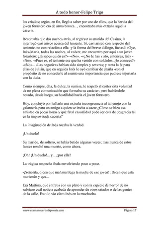 A todo honor-Felipe Trigo
www.elamanecerdelapoesia.com Página 17
los criados; según, en fin, llegó a saber por uno de ellos, que la herida del
joven forastero era de arma blanca..., encontraba más extraña aquella
cacería.
Recordaba que dos noches atrás, al regresar su marido del Casino, la
interrogó casi arisco acerca del teniente. Sí, casi arisco con respecto del
teniente, no con relación a ella -y la forma del breve diálogo, fue así: «Oye,
Inés-María, todas las noches, al volver, me encuentro por aquí a un joven
forastero: ¿tú sabes quién es?» -«No». -«¿No le has visto, entonces, tú?» -
«No». -«Pues es, el teniente ese que ha venido con soldados; ¿le conoces?»
-«No»... -Las negativas habían sido simples y severas; y tanta la fe para
ellas de Julián, que en seguida Inés le oyó cambiar de charla -con el
propósito de no concederle al asunto una importancia que pudiese injuriarla
con la duda.
Como siempre, ella, la dulce, la sumisa, le respetó al cortés esta voluntad
de no plena comunicación que formaba su carácter; pero habiéndole
notado, desde luego, su hostilidad hacia el joven forastero.
Hoy, concluyó por hallarle una extraña incongruencia al tal enojo con la
galantería para un amigo a quien se invita a cazar.¿Cómo se hizo esa
amistad en pocas horas y qué fatal casualidad pudo ser esta de desgracia tal
en la improvisada cacería?
La imaginación de Inés rozaba la verdad.
¡Un duelo!
Su marido, de soltero, se había batido algunas veces; mas nunca de estos
lances resultó una muerte, como ahora.
¡Oh! ¡Un duelo!... y... ¿por ella?
La trágica sospecha íbala envolviendo poco a poco.
-¡Señorita, dicen que mañana llega la madre de ese joven! ¡Dicen que está
muriendo y que...
Era Martina, que entraba con un plato y con la especie de horror de no
sabríase cuál noticia acabada de aprender de otros criados o de las gentes
de la calle. Esto lo vio claro Inés en la muchacha.
 