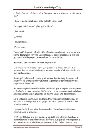 A todo honor-Felipe Trigo
www.elamanecerdelapoesia.com Página 18
-¿Qué? ¿Qué dicen? -la excitó. -¿Que no se trata de ninguna cacería, no es
eso?
-¡Eso! ¡Que es que el señor se ha peleado con el otro!
-Y... ¿por qué, Martina? ¿Por quién, dicen?
-¡Por usted!
-¿Por mí?
-¡Sí, señorita!.-
-Pero... por...
Enmudeció de pronto, al advertirle a Martina, no obstante su respeto, una
suerte de atención perversa y asombrada. El trance aparecíasele con una
grave realidad impropia para ser debatida con criados.
Se levantó y se retiró del comedor dignamente.
Confirmado del hecho lo terrible, su gesto debía bastar para quedarse
absuelta de toda sospecha de culpa personal ante la atónita muchacha -sin
más explicaciones.
Se refugió en la sala del piano, y a través de los visillos y las ramas del
jardín vio las gentes que hoy cruzaban la plazuela deteniéndose por las
esquinas un momento.
No era una agresiva manifestación tumultuosa por el respeto que inspiraba
el dueño de la casa; mas si un hipócrita hervor de la general curiosidad que
acaso adivinaba allá en el campo un muerto y aquí una deshonrada!...
La injusticia la aterró. Pero era Inés altiva, y la aterró irritadamente, sin
desfallecerla en lágrimas ni en quejas. Se retiró del balcón y ocupó una
próxima butaca.
La emoción de drama, de solemne conflicto irresoluble, crecía en su
corazón hasta la angustia.
¡Oh!... ¡Allá lejos, uno que moría... y aquí ella mortalmente herida en su
honra también! Nada importaba su inocencia. Las gentes contemplaban a
uno y otro a través del mismo escarnio de piedad. Sobre el asombro del
 