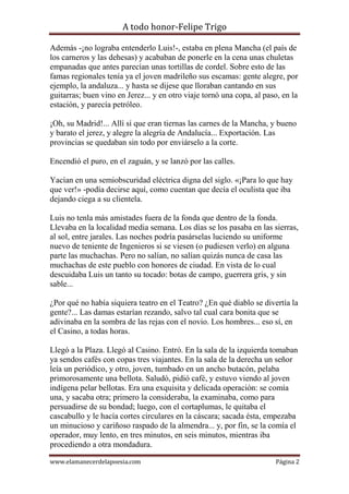 A todo honor-Felipe Trigo
www.elamanecerdelapoesia.com Página 2
Además -¡no lograba entenderlo Luis!-, estaba en plena Mancha (el país de
los carneros y las dehesas) y acababan de ponerle en la cena unas chuletas
empanadas que antes parecían unas tortillas de cordel. Sobre esto de las
famas regionales tenía ya el joven madrileño sus escamas: gente alegre, por
ejemplo, la andaluza... y hasta se dijese que lloraban cantando en sus
guitarras; buen vino en Jerez... y en otro viaje tornó una copa, al paso, en la
estación, y parecía petróleo.
¡Oh, su Madrid!... Allí sí que eran tiernas las carnes de la Mancha, y bueno
y barato el jerez, y alegre la alegría de Andalucía... Exportación. Las
provincias se quedaban sin todo por enviárselo a la corte.
Encendió el puro, en el zaguán, y se lanzó por las calles.
Yacían en una semiobscuridad eléctrica digna del siglo. «¡Para lo que hay
que ver!» -podía decirse aquí, como cuentan que decía el oculista que iba
dejando ciega a su clientela.
Luis no tenla más amistades fuera de la fonda que dentro de la fonda.
Llevaba en la localidad media semana. Los días se los pasaba en las sierras,
al sol, entre jarales. Las noches podría pasárselas luciendo su uniforme
nuevo de teniente de Ingenieros si se viesen (o pudiesen verlo) en alguna
parte las muchachas. Pero no salían, no salían quizás nunca de casa las
muchachas de este pueblo con honores de ciudad. En vista de lo cual
descuidaba Luis un tanto su tocado: botas de campo, guerrera gris, y sin
sable...
¿Por qué no había siquiera teatro en el Teatro? ¿En qué diablo se divertía la
gente?... Las damas estarían rezando, salvo tal cual cara bonita que se
adivinaba en la sombra de las rejas con el novio. Los hombres... eso sí, en
el Casino, a todas horas.
Llegó a la Plaza. Llegó al Casino. Entró. En la sala de la izquierda tomaban
ya sendos cafés con copas tres viajantes. En la sala de la derecha un señor
leía un periódico, y otro, joven, tumbado en un ancho butacón, pelaba
primorosamente una bellota. Saludó, pidió café, y estuvo viendo al joven
indígena pelar bellotas. Era una exquisita y delicada operación: se comía
una, y sacaba otra; primero la consideraba, la examinaba, como para
persuadirse de su bondad; luego, con el cortaplumas, le quitaba el
cascabullo y le hacía cortes circulares en la cáscara; sacada ésta, empezaba
un minucioso y cariñoso raspado de la almendra... y, por fin, se la comía el
operador, muy lento, en tres minutos, en seis minutos, mientras iba
procediendo a otra mondadura.
 
