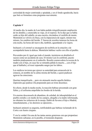 A todo honor-Felipe Trigo
www.elamanecerdelapoesia.com Página 20
curiosidad de mujer contristada y apiadada, y en el fondo agradecida, hacía
que Inés se formulase estas preguntas nuevamente.
Capítulo V
Al medio día, la madre de Luis había pedido telegráficamente ampliación
de los detalles, y anunciaba su viaje, en el expreso. Se le dijo que se había
caído su hijo del caballo, en una cacería, clavándose el cuchillo de monte.
Monteleón se volvió a la finca, con la impaciencia de seguir, minuto tras
minuto, los cambios del herido. Y fueron de zozobra inmensa las horas de
esta noche, las horas del nuevo día, también, aguardando a la viajera.
Inchausti y el coronel se encargaron de recibirla en la estación y de
acompañarla hasta la dehesa. Monteleón hablase vuelto con ellos al pueblo.
Prevenidos por él, igual que todo el mundo, insistieron en detallarla el
suceso como un accidente de caza. El mismo Luis lo confirmó, puesto
también piadosamente en el embrollo. Resultó conmovedora la escena de la
madre con el hijo, en cuya faz se retrataba pálida la muerte..., con el hijo
que al hablarla y al toser espumaba sangre por los labios.
Los médicos tuvieron que ejercer su autoridad para arrancarla de la
estancia, en nombre de la calma misma del herido, a quien pudiesen
agravar las emociones.
Querían tranquilizarla..., pero sin atenuarle mucho aquella fatídica
impresión que pudiese irla preparando para un triste desenlace.
En efecto, desde la media noche, la reacción habíase presentado con gran
fiebre, y el enfisema ampollaba los bordes de la herida.
Un enorme desconsuelo de abandono, de soledad, de inhospitalidad en el
pueblo extraño y en medio de los campos, ahogaba a la madre infortunada,
no obstante los esfuerzos de la monja. Habló de llevarse el hijo a Madrid,
inmediatamente, y los doctores se opusieron...
Inchausti aminoró su angustia, notificándola que habíase reclamado de la
Corte a un ilustre cirujano.
Y era la verdad. Era una de las tantas ansias generosas con que proponíase
Monteleón subsanar, en lo posible, el tremendo disparate.
 