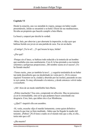 A todo honor-Felipe Trigo
www.elamanecerdelapoesia.com Página 21
Capítulo VI
Desde la estación, una vez atendida la viajera, aunque sin haber osado
presentársele, Julián se encaminó a su hotel. Efecto de sus meditaciones,
llevaba un propósito que hacerle cumplir a Inés-María.
La buscó y empezó por decirla la verdad.
-Mira, Inés, por abreviar y por ahorrarte la impresión, te dije ayer que
habíase herido ese joven en una partida de caza. Fue en un duelo.
-¡Contigo! ¡Ya lo sé!... ¡Y qué locura la tuya, Julián!
-¿Por qué?
-Porque sin el lance, se hubiese todo reducido a la tontería de un hombre
que asediaba esta casa sandiamente. Con él, le has prestado a esa tontería
solemnes y peligrosas proporciones. ¡Mi nombre suena en el suceso! ¡Yo
he llorado mucho!
-Tienes razón, ¡mas yo también la tuve!... y seguiría teniéndola de no haber
tan tarde descubierto que ese desdichado no venía por ti. ¡Ni le conoce
siquiera! Forastero en la, ciudad y aburrido por las noches, paseando en una
te oyó cantar. Es muy aficionado a la música, y desde entonces volvió todas
a escucharte.
-¡Ah! -hizo de un modo indefinible Inés-María.
-¡Pobre muchacho! Tras esto, comprende mi aflicción. Mas no pensemos
ya en lo irremediable, sino en lo que podamos hacer consolando esa
desgracia. Creo, Inés, que debes irte a Las Mimbreras.
-¿¡Qué!? -inquirió ella con asombro.
-Sí, verás, escucha -dijo el marido lentamente, como quien definitivo
razona lo que trae ya bien meditado. -Sabes que ha llegado la madre del
teniente. ¡Pobres! ¡Ni él tiene a nadie en el mundo más que a ella, ni ella...
tenía más que a él!
-¿Ha muerto?
 