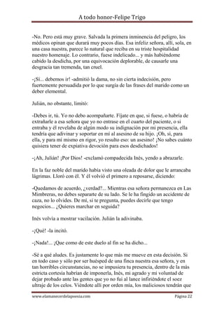 A todo honor-Felipe Trigo
www.elamanecerdelapoesia.com Página 22
-No. Pero está muy grave. Salvada la primera inminencia del peligro, los
médicos opinan que durará muy pocos días. Esa infeliz señora, allí, sola, en
una casa nuestra, parece lo natural que reciba en su triste hospitalidad
nuestro homenaje. Lo contrario, fuese indelicado... y más habiéndome
cabido la desdicha, por una equivocación deplorable, de causarle una
desgracia tan tremenda, tan cruel.
-¡Sí... debemos ir! -admitió la dama, no sin cierta indecisión, pero
fuertemente persuadida por lo que surgía de las frases del marido como un
deber elemental.
Julián, no obstante, limitó:
-Debes ir, tú. Yo no debo acompañarte. Fíjate en que, si fuese, o habría de
extrañarle a esa señora que yo no entrase en el cuarto del paciente, o si
entraba y él revelaba de algún modo su indignación por mi presencia, ella
tendría que adivinar y soportar en mí al asesino de su hijo. ¡Oh, sí, para
ella, y para mí mismo en rigor, yo resulto eso: un asesino! ¡No sabes cuánto
quisiera tener de expiativa devoción para esos desdichados!
-¡Ah, Julián! ¡Por Dios! -exclamó compadecida Inés, yendo a abrazarle.
En la faz noble del marido había visto una oleada de dolor que le arrancaba
lágrimas. Lloró con él. Y él volvió el primero a reposarse, diciendo:
-Quedamos de acuerdo, ¿verdad?... Mientras esa señora permanezca en Las
Mimbreras, no debes separarte de su lado. Se le ha fingido un accidente de
caza, no lo olvides. De mí, si te pregunta, puedes decirle que tengo
negocios... ¿Quieres marchar en seguida?
Inés volvía a mostrar vacilación. Julián la adivinaba.
-¡Qué! -la incitó.
-¡Nada!... ¡Que como de este duelo al fin se ha dicho...
-Sé a qué aludes. Es justamente lo que más me mueve en esta decisión. Si
en todo caso y sólo por ser huésped de una finca nuestra esa señora, y en
tan horribles circunstancias, no se impusiera tu presencia, dentro de la más
estricta cortesía habrían de imponerla, Inés, mi agrado y mi voluntad de
dejar probado ante las gentes que yo no fui al lance infiriéndote el soez
ultraje de los celos. Viéndote allí por orden mía, los maliciosos tendrán que
 