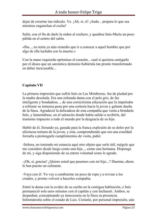 A todo honor-Felipe Trigo
www.elamanecerdelapoesia.com Página 23
dejar de creerme tan ridículo. Ve. ¡Ah, sí, sí! ¡Anda... prepara lo que sea
mientras enganchan el coche!
Salió, con el fin de darle la orden al cochero, y quedóse Inés-María un poco
pálida en el centro del salón.
«Iba..., no tenía ya más remedio que ir a conocer a aquel hombre que por
algo de ella luchaba con la muerte.»
Con la mano izquierda oprimíase el corazón... cual si quisiera castigarlo
por el deseo que un sarcástico demonio hubiérala tan pronto transformado
en deber inexcusable...
Capítulo VII
La primera impresión que sufrió Inés en Las Mimbreras, fue de piedad por
la madre desolada. Era una enlutada dama con el pelo gris, de faz
inteligente y bondadosa..., de una correctísima educación que la impulsaba
a refrenar su inmensa pena por una cortesía hacia la joven y galante dueña
de la finca. Agradeció la delicadeza de esta compañía que venía a brindarla
Inés, y lamentábase, en el saloncito donde había salido a recibirla, del
trastorno impuesto a todo el mundo por la desgracia de su hijo.
Habló de él, llorando ya, ganada para la franca explosión de su dolor por la
afectuosa ternura de la joven, y ésta, comprendiendo que era una crueldad
forzarla a prolongarle cumplimientos de visita, pidió:
-Señora, no teniendo mi estancia aquí otro objeto que serle útil, ruégole que
me considere desde luego como una hija..., como una hermana. Disponga
de mí, y siga disponiendo de su entera voluntad como le agrade.
-¡Oh, sí, gracias! ¿Quiere usted que pasemos con mi hijo...? Duerme; ahora
le han puesto un calmante.
-Vaya con él. Yo voy a cambiarme un poco de ropa y a revisar a los
criados, y pronto volveré a hacerles compañía.
Entró la dama con la avidez de su cariño en la contigua habitación, e Inés
permaneció sola unos minutos con el capitán y con Inchausti. Ambos, se
despedían, conceptuando ya innecesaria en la finca su presencia.
Informáronla sobre el estado de Luis. Creíanle, por personal impresión, aún
 