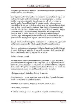 A todo honor-Felipe Trigo
www.elamanecerdelapoesia.com Página 24
más grave que decían los médicos. Un abatimiento que ni le dejaba apenas
darse cuenta de nada alrededor.
Con lágrimas en los ojos fue Inés al dormitorio donde le habían dejado las
maletas. El trágico ambiente imponíale ahora una congoja de enorme
caridad en el mismo corazón. Daría la vida por volverle su ventura a
aquella madre. Se cambió el traje de camino por otro más modesto, y
recorrió la vivienda con el fin de cerciorarse de que todo estaba apercibido
para rendirle a su huésped los honores. Daba órdenes. Inspeccionaba el
comedor y la cocina. Cerciorábase de que tenían siempre pronto el fuego a
cuanto de caldos y aguas calientes y hervidas los médicos pudiesen
reclamar. Era, en suma, la suya, una diligencia de alma buena y de
cristiana, aquí sumida por la tristísima verdad de la catástrofe, en que no
podían quedar más lejos sus fugaces y frívolas visiones romancescas...
Luis, el herido, unido a ella por el santo dolor de aquella madre..., parecíale
un hermano, nada más. Le velaría y pediríale a Dios que le salvase.
Con este sentimiento, y rezando, volvió hacia el cuarto del herido. Pero en
la puerta detúvola un segundo, de nuevo, la emoción... de la tragedia: del
duelo..., del hombre que por algo de ella se moría.
Pudo dominarse, y entró.
En la extensa alcoba daba una semiluz de penumbras la tijera del balcón,
aún densamente velada por la suelta colgadura. Era un reposo de espanto,
de muerte, sobre el que sólo se escuchaba una respiración febril y fatigosa.
Don Tomás, el viejo médico que asistió al duelo, dormía en una butaca. En
otra dormitaba la monja con las blancas tocas sobre el pecho.
-¡Por aquí, señora! -sintió Inés el soplo de una voz.
Avanzó a tientas y ocupó un asiento junto al de doña Fernanda, la madre
infeliz que se había levantado levemente.
La monja, al breve ruido, despertó y le saludó, desde su sitio.
-Bien venida, doña Inés:
Y tornó el silencio, y volvió en seguida el crujir del rosario de la monja.
 