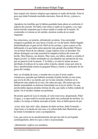A todo honor-Felipe Trigo
www.elamanecerdelapoesia.com Página 25
Inés respetó este silencio religioso que imponía el sueño del herido. Notó al
poco que doña Fernanda musitaba oraciones, llena de fervor, y púsose a
rezar.
Agradecía las tinieblas que le habían guardado hasta ahora en confusión el
aspecto del yacente. No había visto nunca a nadie en la agonía, y un vago
horror hacíala sospechar que le diese miedo el cuadro de la muerte. Se
examinaba a sí misma en tal sentido, mientras rezaba de un modo
maquinal.
Sus emociones, en tumulto, afirmáronle su ánimo. Una curiosidad
compasiva guiábale los ojos hacia el lecho, en vez de huirlo. Había llegado
deslumbrada por el gran sol de Abril en las cocinas, y poco a poco se iba
habituando a la que había antes parecido más grande obscuridad. Primero
vio un brazo fuera de las sábanas. Luego sedosos rizos en desorden. Por
último distinguía con toda exactitud la simpática belleza del rostro del
herido. Muy blancos, sus dientes. Muy rojos, sus labios, donde se erizaba el
bigote juvenil. La fiebre arrebataba su cara dándole una animación de rosa
que no parecía la de la muerte. Y la fiebre y el calor le tenían un poco
derribado el embozo de la cama sobre el pecho, donde veíase por entre la
fina y desabrochada camisa la garganta blanca y fuerte y el principio de las
gasas del vendaje.
Inés, ya olvidada de rezar, y tomada otra vez por el triste cuadro
romancesco, pensaba que habrían acostado al pobre herido en esta cama,
que era la de ella y su marido, por ser la más cómoda y hallarse en la
habitación más amplia de la casa. Sin saber por qué, ella sentía que este
detalle aumentábale su dolorosa fraternidad con el joven infeliz. En una
percha había algunas prendas íntimas de ella, que nadie se había cuidado de
quitar. En el tocador estaban sus perfumes.
De pronto apartó de Luis la mirada, al verle removerse, despertando. Pidió
él agua, y se aprovechó la ocasión para darle otra cucharada de morfina. La
madre y la monja se habían acercado al lecho. Inés se había puesto de pie.
-¡Luis, mira, hijo mío! -dijo, después de darle un beso, doña Fernanda: -
Aquí tienes a la dueña de esta casa, a la señora doña Inés Monteleón, que
ha tenido la bondad de venir a acompañarme.
Luis, que yacía en un amodorramiento del que tan sólo la sed lograba
semidespertarle, abrió los ojos y miró a la presentada.
-¡Monteleón! -replicó con extrañeza.
 