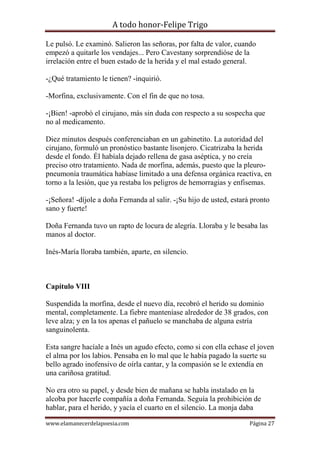 A todo honor-Felipe Trigo
www.elamanecerdelapoesia.com Página 27
Le pulsó. Le examinó. Salieron las señoras, por falta de valor, cuando
empezó a quitarle los vendajes... Pero Cavestany sorprendióse de la
irrelación entre el buen estado de la herida y el mal estado general.
-¿Qué tratamiento le tienen? -inquirió.
-Morfina, exclusivamente. Con el fin de que no tosa.
-¡Bien! -aprobó el cirujano, más sin duda con respecto a su sospecha que
no al medicamento.
Diez minutos después conferenciaban en un gabinetito. La autoridad del
cirujano, formuló un pronóstico bastante lisonjero. Cicatrizaba la herida
desde el fondo. Él habíala dejado rellena de gasa aséptica, y no creía
preciso otro tratamiento. Nada de morfina, además, puesto que la pleuro-
pneumonía traumática habíase limitado a una defensa orgánica reactiva, en
torno a la lesión, que ya restaba los peligros de hemorragias y enfisemas.
-¡Señora! -díjole a doña Fernanda al salir. -¡Su hijo de usted, estará pronto
sano y fuerte!
Doña Fernanda tuvo un rapto de locura de alegría. Lloraba y le besaba las
manos al doctor.
Inés-María lloraba también, aparte, en silencio.
Capítulo VIII
Suspendida la morfina, desde el nuevo día, recobró el herido su dominio
mental, completamente. La fiebre manteníase alrededor de 38 grados, con
leve alza; y en la tos apenas el pañuelo se manchaba de alguna estría
sanguinolenta.
Esta sangre hacíale a Inés un agudo efecto, como si con ella echase el joven
el alma por los labios. Pensaba en lo mal que le había pagado la suerte su
bello agrado inofensivo de oírla cantar, y la compasión se le extendía en
una cariñosa gratitud.
No era otro su papel, y desde bien de mañana se habla instalado en la
alcoba por hacerle compañía a doña Fernanda. Seguía la prohibición de
hablar, para el herido, y yacía el cuarto en el silencio. La monja daba
 