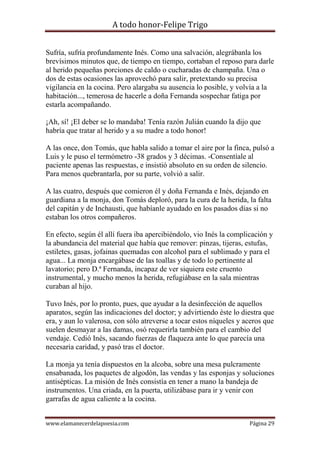 A todo honor-Felipe Trigo
www.elamanecerdelapoesia.com Página 29
Sufría, sufría profundamente Inés. Como una salvación, alegrábanla los
brevísimos minutos que, de tiempo en tiempo, cortaban el reposo para darle
al herido pequeñas porciones de caldo o cucharadas de champaña. Una o
dos de estas ocasiones las aprovechó para salir, pretextando su precisa
vigilancia en la cocina. Pero alargaba su ausencia lo posible, y volvía a la
habitación..., temerosa de hacerle a doña Fernanda sospechar fatiga por
estarla acompañando.
¡Ah, sí! ¡El deber se lo mandaba! Tenía razón Julián cuando la dijo que
habría que tratar al herido y a su madre a todo honor!
A las once, don Tomás, que habla salido a tomar el aire por la finca, pulsó a
Luis y le puso el termómetro -38 grados y 3 décimas. -Consentíale al
paciente apenas las respuestas, e insistió absoluto en su orden de silencio.
Para menos quebrantarla, por su parte, volvió a salir.
A las cuatro, después que comieron él y doña Fernanda e Inés, dejando en
guardiana a la monja, don Tomás deploró, para la cura de la herida, la falta
del capitán y de Inchausti, que habíanle ayudado en los pasados días si no
estaban los otros compañeros.
En efecto, según él allí fuera iba apercibiéndolo, vio Inés la complicación y
la abundancia del material que había que remover: pinzas, tijeras, estufas,
estiletes, gasas, jofainas quemadas con alcohol para el sublimado y para el
agua... La monja encargábase de las toallas y de todo lo pertinente al
lavatorio; pero D.ª Fernanda, incapaz de ver siquiera este cruento
instrumental, y mucho menos la herida, refugiábase en la sala mientras
curaban al hijo.
Tuvo Inés, por lo pronto, pues, que ayudar a la desinfección de aquellos
aparatos, según las indicaciones del doctor; y advirtiendo éste lo diestra que
era, y aun lo valerosa, con sólo atreverse a tocar estos níqueles y aceros que
suelen desmayar a las damas, osó requerirla también para el cambio del
vendaje. Cedió Inés, sacando fuerzas de flaqueza ante lo que parecía una
necesaria caridad, y pasó tras el doctor.
La monja ya tenía dispuestos en la alcoba, sobre una mesa pulcramente
ensabanada, los paquetes de algodón, las vendas y las esponjas y soluciones
antisépticas. La misión de Inés consistía en tener a mano la bandeja de
instrumentos. Una criada, en la puerta, utilizábase para ir y venir con
garrafas de agua caliente a la cocina.
 