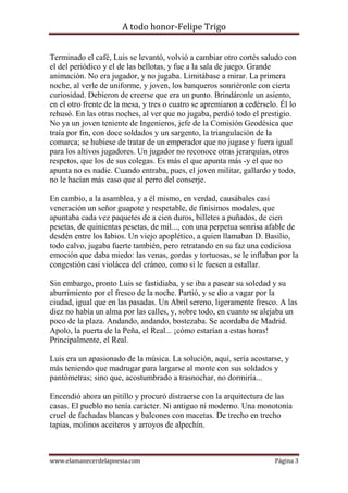 A todo honor-Felipe Trigo
www.elamanecerdelapoesia.com Página 3
Terminado el café, Luis se levantó, volvió a cambiar otro cortés saludo con
el del periódico y el de las bellotas, y fue a la sala de juego. Grande
animación. No era jugador, y no jugaba. Limitábase a mirar. La primera
noche, al verle de uniforme, y joven, los banqueros sonriéronle con cierta
curiosidad. Debieron de creerse que era un punto. Brindáronle un asiento,
en el otro frente de la mesa, y tres o cuatro se apremiaron a cedérselo. Él lo
rehusó. En las otras noches, al ver que no jugaba, perdió todo el prestigio.
No ya un joven teniente de Ingenieros, jefe de la Comisión Geodésica que
traía por fin, con doce soldados y un sargento, la triangulación de la
comarca; se hubiese de tratar de un emperador que no jugase y fuera igual
para los altivos jugadores. Un jugador no reconoce otras jerarquías, otros
respetos, que los de sus colegas. Es más el que apunta más -y el que no
apunta no es nadie. Cuando entraba, pues, el joven militar, gallardo y todo,
no le hacían más caso que al perro del conserje.
En cambio, a la asamblea, y a él mismo, en verdad, causábales casi
veneración un señor guapote y respetable, de finísimos modales, que
apuntaba cada vez paquetes de a cien duros, billetes a puñados, de cien
pesetas, de quinientas pesetas, de mil..., con una perpetua sonrisa afable de
desdén entre los labios. Un viejo apoplético, a quien llamaban D. Basilio,
todo calvo, jugaba fuerte también, pero retratando en su faz una codiciosa
emoción que daba miedo: las venas, gordas y tortuosas, se le inflaban por la
congestión casi violácea del cráneo, como si le fuesen a estallar.
Sin embargo, pronto Luis se fastidiaba, y se iba a pasear su soledad y su
aburrimiento por el fresco de la noche. Partió, y se dio a vagar por la
ciudad, igual que en las pasadas. Un Abril sereno, ligeramente fresco. A las
diez no había un alma por las calles, y, sobre todo, en cuanto se alejaba un
poco de la plaza. Andando, andando, bostezaba. Se acordaba de Madrid.
Apolo, la puerta de la Peña, el Real... ¡cómo estarían a estas horas!
Principalmente, el Real.
Luis era un apasionado de la música. La solución, aquí, sería acostarse, y
más teniendo que madrugar para largarse al monte con sus soldados y
pantómetras; sino que, acostumbrado a trasnochar, no dormiría...
Encendió ahora un pitillo y procuró distraerse con la arquitectura de las
casas. El pueblo no tenía carácter. Ni antiguo ni moderno. Una monotonía
cruel de fachadas blancas y balcones con macetas. De trecho en trecho
tapias, molinos aceiteros y arroyos de alpechín.
 