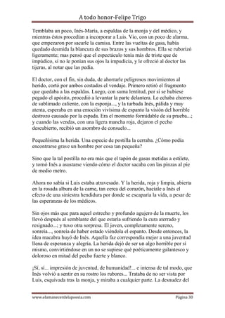 A todo honor-Felipe Trigo
www.elamanecerdelapoesia.com Página 30
Temblaba un poco, Inés-María, a espaldas de la monja y del médico, y
mientras éstos procedían a incorporar a Luis. Vio, con un poco de alarma,
que empezaron por sacarle la camisa. Entre las vueltas de gasa, había
quedado desmida la blancura de sus brazos y sus hombros. Ella se ruborizó
ligeramente; mas pensó que el espectáculo tenía más de triste que de
impúdico, si no le ponían sus ojos la impudicia, y le ofreció al doctor las
tijeras, al notar que las pedía.
El doctor, con el fin, sin duda, de ahorrarle peligrosos movimientos al
herido, cortó por ambos costados el vendaje. Primero retiró el fragmento
que quedaba a las espaldas. Luego, con suma lentitud, por si se hubiese
pegado el apósito, procedió a levantar la parte delantera. Le echaba chorros
de sublimado caliente, con la esponja..., y la turbada Inés, pálida y muy
atenta, esperaba en una emoción vivísima de espanto la visión del horrible
destrozo causado por la espada. Era el momento formidable de su prueba...;
y cuando las vendas, con una ligera mancha roja, dejaron el pecho
descubierto, recibió un asombro de consuelo...
Pequeñísima la herida. Una especie de postilla la cerraba. ¿Cómo podía
encontrarse grave un hombre por cosa tan pequeña?
Sino que la tal postilla no era más que el tapón de gasas metidas a estilete,
y tornó Inés a asustarse viendo cómo el doctor sacaba con las pinzas al pie
de medio metro.
Ahora no sabía si Luis estaba atravesado. Y la herida, roja y limpia, abierta
en la rosada albura de la carne, tan cerca del corazón, hacíale a Inés el
efecto de una siniestra hendidura por donde se escaparía la vida, a pesar de
las esperanzas de los médicos.
Sin ojos más que para aquel estrecho y profundo agujero de la muerte, los
llevó después al semblante del que estaría sufriendo la cura aterrado y
resignado...; y tuvo otra sorpresa. El joven, completamente sereno,
sonreía..., sonreía de haber estado viéndola el espanto. Desde entonces, la
idea macabra huyó de Inés. Aquella faz correspondía mejor a una juventud
llena de esperanza y alegría. La herida dejó de ser un algo horrible por sí
mismo, convirtiéndose en un no se supiese qué poéticamente galantesco y
doloroso en mitad del pecho fuerte y blanco.
¡Sí, sí... impresión de juventud, de humanidad!... e intensa de tal modo, que
Inés volvió a sentir en su rostro los rubores... Trataba de no ser vista por
Luis, esquivada tras la monja, y miraba a cualquier parte. La desnudez del
 