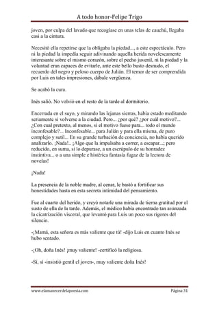 A todo honor-Felipe Trigo
www.elamanecerdelapoesia.com Página 31
joven, por culpa del lavado que recogíase en unas telas de cauchú, llegaba
casi a la cintura.
Necesitó ella repetirse que la obligaba la piedad..., a este espectáculo. Pero
ni la piedad la impedía seguir adivinando aquella herida novelescamente
interesante sobre el mismo corazón, sobre el pecho juvenil, ni la piedad y la
voluntad eran capaces de evitarle, ante este bello busto desnudo, el
recuerdo del negro y peloso cuerpo de Julián. El temor de ser comprendida
por Luis en tales impresiones, dábale vergüenza.
Se acabó la cura.
Inés salió. No volvió en el resto de la tarde al dormitorio.
Encerrada en el suyo, y mirando las lejanas sierras, había estado meditando
seriamente si volverse a la ciudad. Pero... ¿por qué? ¿por cuál motivo?...
¿Con cual pretexto, al menos, si el motivo fuese para... todo el mundo
inconfesable?... Inconfesable... para Julián y para ella misma, de puro
complejo y sutil... En su grande turbación de conciencia, no había querido
analizarlo. ¡Nada!.. ¡Algo que la impulsaba a correr, a escapar...; pero
reducido, en suma, si lo depurase, a un escrúpulo de su honradez
instintiva... o a una simple e histérica fantasía fugaz de la lectora de
novelas!
¡Nada!
La presencia de la noble madre, al cenar, le bastó a fortificar sus
honestidades hasta en esta secreta intimidad del pensamiento.
Fue al cuarto del herido, y creyó notarle una mirada de tierna gratitud por el
susto de ella de la tarde. Además, el médico había encontrado tan avanzada
la cicatrización visceral, que levantó para Luis un poco sus rigores del
silencio.
-¡Mamá, esta señora es más valiente que tú! -dijo Luis en cuanto Inés se
hubo sentado.
-¡Oh, doña Inés! ¡muy valiente! -certificó la religiosa.
-Sí, sí -insistió gentil el joven-, muy valiente doña Inés!
 