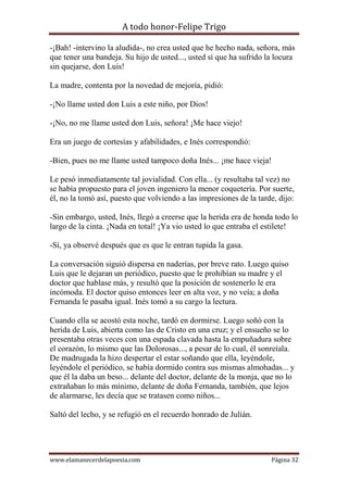 A todo honor-Felipe Trigo
www.elamanecerdelapoesia.com Página 32
-¡Bah! -intervino la aludida-, no crea usted que he hecho nada, señora, más
que tener una bandeja. Su hijo de usted..., usted sí que ha sufrido la locura
sin quejarse, don Luis!
La madre, contenta por la novedad de mejoría, pidió:
-¡No llame usted don Luis a este niño, por Dios!
-¡No, no me llame usted don Luis, señora! ¡Me hace viejo!
Era un juego de cortesías y afabilidades, e Inés correspondió:
-Bien, pues no me llame usted tampoco doña Inés... ¡me hace vieja!
Le pesó inmediatamente tal jovialidad. Con ella... (y resultaba tal vez) no
se había propuesto para el joven ingeniero la menor coquetería. Por suerte,
él, no la tomó así, puesto que volviendo a las impresiones de la tarde, dijo:
-Sin embargo, usted, Inés, llegó a creerse que la herida era de honda todo lo
largo de la cinta. ¡Nada en total! ¡Ya vio usted lo que entraba el estilete!
-Sí, ya observé después que es que le entran tupida la gasa.
La conversación siguió dispersa en naderías, por breve rato. Luego quiso
Luis que le dejaran un periódico, puesto que le prohibían su madre y el
doctor que hablase más, y resultó que la posición de sostenerlo le era
incómoda. El doctor quiso entonces leer en alta voz, y no veía; a doña
Fernanda le pasaba igual. Inés tomó a su cargo la lectura.
Cuando ella se acostó esta noche, tardó en dormirse. Luego soñó con la
herida de Luis, abierta como las de Cristo en una cruz; y el ensueño se lo
presentaba otras veces con una espada clavada hasta la empuñadura sobre
el corazón, lo mismo que las Dolorosas..., a pesar de lo cual, él sonreíala.
De madrugada la hizo despertar el estar soñando que ella, leyéndole,
leyéndole el periódico, se había dormido contra sus mismas almohadas... y
que él la daba un beso... delante del doctor, delante de la monja, que no lo
extrañaban lo más mínimo, delante de doña Fernanda, también, que lejos
de alarmarse, les decía que se tratasen como niños...
Saltó del lecho, y se refugió en el recuerdo honrado de Julián.
 