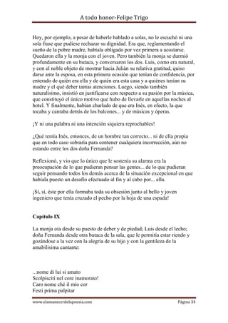 A todo honor-Felipe Trigo
www.elamanecerdelapoesia.com Página 34
Hoy, por ejemplo, a pesar de haberle hablado a solas, no le escuchó ni una
sola frase que pudiese rechazar su dignidad. Era que, reglamentando el
sueño de la pobre madre, habíala obligado por vez primera a acostarse.
Quedaron ella y la monja con el joven. Pero también la monja se durmió
profundamente en su butaca, y conversaron los dos. Luis, como era natural,
y con el noble objeto de mostrar hacia Julián su relativa gratitud, quiso
darse ante la esposa, en esta primera ocasión que tenían de confidencia, por
enterado de quién era ella y de quién era esta casa y a quiénes tenían su
madre y el qué deber tantas atenciones. Luego, siendo también
naturalísimo, insistió en justificarse con respecto a su pasión por la música,
que constituyó el único motivo que hubo de llevarle en aquellas noches al
hotel. Y finalmente, habían charlado de que era Inés, en efecto, la que
tocaba y cantaba detrás de los balcones... y de músicas y óperas.
¡Y ni una palabra ni una intención siquiera reprochables!
¿Qué temía Inés, entonces, de un hombre tan correcto... ni de ella propia
que en todo caso sobraría para contener cualquiera incorrección, aún no
estando entre los dos doña Fernanda?
Reflexionó, y vio que lo único que le sostenía su alarma era la
preocupación de lo que pudieran pensar las gentes... de lo que pudieran
seguir pensando todos los demás acerca de la situación excepcional en que
habíala puesto un desafío efectuado al fin y al cabo por... ella.
¡Sí, sí, éste por ella formaba toda su obsesión junto al bello y joven
ingeniero que tenía cruzado el pecho por la hoja de una espada!
Capítulo IX
La monja oía desde su puesto de deber y de piedad; Luis desde el lecho;
doña Fernanda desde otra butaca de la sala, que le permitía estar riendo y
gozándose a la vez con la alegría de su hijo y con la gentileza de la
amabilísima cantante:
...nome di lui si amato
Scolpisciti nel core inamorato!
Caro nome ché il mío cor
Festi prima palpitar
 