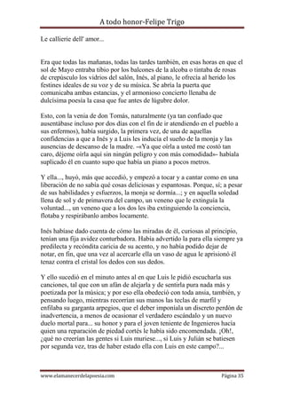 A todo honor-Felipe Trigo
www.elamanecerdelapoesia.com Página 35
Le callierie dell' amor...
Era que todas las mañanas, todas las tardes también, en esas horas en que el
sol de Mayo entraba tibio por los balcones de la alcoba o tintaba de rosas
de crepúsculo los vidrios del salón, Inés, al piano, le ofrecía al herido los
festines ideales de su voz y de su música. Se abría la puerta que
comunicaba ambas estancias, y el armonioso concierto llenaba de
dulcísima poesía la casa que fue antes de lúgubre dolor.
Esto, con la venia de don Tomás, naturalmente (ya tan confiado que
ausentábase incluso por dos días con el fin de ir atendiendo en el pueblo a
sus enfermos), había surgido, la primera vez, de una de aquellas
confidencias a que a Inés y a Luis les inducía el sueño de la monja y las
ausencias de descanso de la madre. -«Ya que oírla a usted me costó tan
caro, déjeme oírla aquí sin ningún peligro y con más comodidad»- habíala
suplicado él en cuanto supo que había un piano a pocos metros.
Y ella..., huyó, más que accedió, y empezó a tocar y a cantar como en una
liberación de no sabía qué cosas deliciosas y espantosas. Porque, sí; a pesar
de sus habilidades y esfuerzos, la monja se dormía...; y en aquella soledad
llena de sol y de primavera del campo, un veneno que le extinguía la
voluntad..., un veneno que a los dos les iba extinguiendo la conciencia,
flotaba y respirábanlo ambos locamente.
Inés habíase dado cuenta de cómo las miradas de él, curiosas al principio,
tenían una fija avidez conturbadora. Había advertido la para ella siempre ya
predilecta y recóndita caricia de su acento, y no había podido dejar de
notar, en fin, que una vez al acercarle ella un vaso de agua le aprisionó él
tenaz contra el cristal los dedos con sus dedos.
Y ello sucedió en el minuto antes al en que Luis le pidió escucharla sus
canciones, tal que con un afán de alejarla y de sentirla pura nada más y
poetizada por la música; y por eso ella obedeció con toda ansia, también, y
pensando luego, mientras recorrían sus manos las teclas de marfil y
enfilaba su garganta arpegios, que el deber imponíala un discreto perdón de
inadvertencia, a menos de ocasionar el verdadero escándalo y un nuevo
duelo mortal para... su honor y para el joven teniente de Ingenieros hacía
quien una reparación de piedad cortés le había sido encomendada. ¡Oh!,
¿qué no creerían las gentes si Luis muriese..., si Luis y Julián se batiesen
por segunda vez, tras de haber estado ella con Luis en este campo?...
 