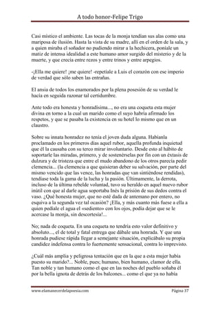 A todo honor-Felipe Trigo
www.elamanecerdelapoesia.com Página 37
Casi místico el ambiente. Las tocas de la monja tendían sus alas como una
mariposa de ilusión. Hasta la vista de su madre, allí en el orden de la sala, y
a quien miraba el soñador no pudiendo mirar a la hechicera, poníale un
matiz de intensa idealidad a este humano amor surgido del misterio y de la
muerte, y que crecía entre rezos y entre trinos y entre arpegios.
-¡Ella me quiere! ¡me quiere! -repetíale a Luis el corazón con ese imperio
de verdad que sólo saben las entrañas.
El ansia de todos los enamorados por la plena posesión de su verdad le
hacía en seguida razonar tal certidumbre.
Ante todo era honesta y honradísima..., no era una coqueta esta mujer
divina en torno a la cual un marido como el suyo habría afirmado los
respetos, y que se pasaba la existencia en su hotel lo mismo que en un
claustro.
Sobre su innata honradez no tenía el joven duda alguna. Habíanla
proclamado en los primeros días aquel rubor, aquella profunda inquietud
que él la causaba con su terco mirar involuntario. Desde esto al hábito de
soportarle las miradas, primero, y de sostenérselas por fin con un éxtasis de
dulzura y de tristeza que entre el mudo abandono de los otros parecía pedir
clemencia... (la clemencia a que quisieran deber su salvación, por parte del
mismo vencido que las vence, las honradas que van sintiéndose rendidas),
tendíase toda la gama de la lucha y la pasión. Últimamente, la derrota,
incluso de la última rebelde voluntad, tuvo su heraldo en aquel nuevo rubor
inútil con que al darle agua soportaba Inés la prisión de sus dedos contra el
vaso. ¿Qué honesta mujer, que no esté dada de antemano por entero, no
esquiva a la segunda vez tal ocasión? ¡Ella, y más cuanto más fuese a ella a
quien pedíale el agua el «sediento» con los ojos, podía dejar que se le
acercase la monja, sin descortesía!...
No; nada de coqueta. En una coqueta no tendría esto valor definitivo y
absoluto..., el de total y fatal entrega que dábale una honrada. Y que una
honrada pudiese rápida llegar a semejante situación, explicábalo su propia
candidez indefensa contra lo fuertemente sensacional, contra lo imprevisto.
¿Cuál más amplia y peligrosa tentación que en la que a esta mujer había
puesto su marido?... Noble, pues; humano, bien humano, clamor de ella.
Tan noble y tan humano como el que en las noches del pueblo soñaba él
por la bella ignota de detrás de los balcones... como el que ya no había
 