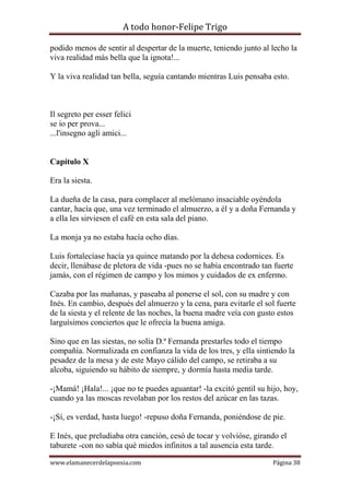 A todo honor-Felipe Trigo
www.elamanecerdelapoesia.com Página 38
podido menos de sentir al despertar de la muerte, teniendo junto al lecho la
viva realidad más bella que la ignota!...
Y la viva realidad tan bella, seguía cantando mientras Luis pensaba esto.
Il segreto per esser felici
se io per prova...
...l'insegno agli amici...
Capítulo X
Era la siesta.
La dueña de la casa, para complacer al melómano insaciable oyéndola
cantar, hacía que, una vez terminado el almuerzo, a él y a doña Fernanda y
a ella les sirviesen el café en esta sala del piano.
La monja ya no estaba hacía ocho días.
Luis fortalecíase hacía ya quince matando por la dehesa codornices. Es
decir, llenábase de pletora de vida -pues no se había encontrado tan fuerte
jamás, con el régimen de campo y los mimos y cuidados de ex enfermo.
Cazaba por las mañanas, y paseaba al ponerse el sol, con su madre y con
Inés. En cambio, después del almuerzo y la cena, para evitarle el sol fuerte
de la siesta y el relente de las noches, la buena madre veía con gusto estos
larguísimos conciertos que le ofrecía la buena amiga.
Sino que en las siestas, no solía D.ª Fernanda prestarles todo el tiempo
compañía. Normalizada en confianza la vida de los tres, y ella sintiendo la
pesadez de la mesa y de este Mayo cálido del campo, se retiraba a su
alcoba, siguiendo su hábito de siempre, y dormía hasta media tarde.
-¡Mamá! ¡Hala!... ¡que no te puedes aguantar! -la excitó gentil su hijo, hoy,
cuando ya las moscas revolaban por los restos del azúcar en las tazas.
-¡Sí, es verdad, hasta luego! -repuso doña Fernanda, poniéndose de pie.
E Inés, que preludiaba otra canción, cesó de tocar y volvióse, girando el
taburete -con no sabía qué miedos infinitos a tal ausencia esta tarde.
 