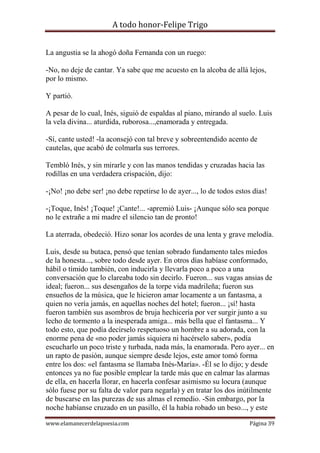 A todo honor-Felipe Trigo
www.elamanecerdelapoesia.com Página 39
La angustia se la ahogó doña Fernanda con un ruego:
-No, no deje de cantar. Ya sabe que me acuesto en la alcoba de allá lejos,
por lo mismo.
Y partió.
A pesar de lo cual, Inés, siguió de espaldas al piano, mirando al suelo. Luis
la vela divina... aturdida, ruborosa...,enamorada y entregada.
-Sí, cante usted! -la aconsejó con tal breve y sobreentendido acento de
cautelas, que acabó de colmarla sus terrores.
Tembló Inés, y sin mirarle y con las manos tendidas y cruzadas hacia las
rodillas en una verdadera crispación, dijo:
-¡No! ¡no debe ser! ¡no debe repetirse lo de ayer..., lo de todos estos días!
-¡Toque, Inés! ¡Toque! ¡Cante!... -apremió Luis- ¡Aunque sólo sea porque
no le extrañe a mi madre el silencio tan de pronto!
La aterrada, obedeció. Hizo sonar los acordes de una lenta y grave melodía.
Luis, desde su butaca, pensó que tenían sobrado fundamento tales miedos
de la honesta..., sobre todo desde ayer. En otros días habíase conformado,
hábil o tímido también, con inducirla y llevarla poco a poco a una
conversación que lo clareaba todo sin decirlo. Fueron... sus vagas ansias de
ideal; fueron... sus desengaños de la torpe vida madrileña; fueron sus
ensueños de la música, que le hicieron amar locamente a un fantasma, a
quien no vería jamás, en aquellas noches del hotel; fueron... ¡sí! hasta
fueron también sus asombros de bruja hechicería por ver surgir junto a su
lecho de tormento a la inesperada amiga... más bella que el fantasma... Y
todo esto, que podía decírselo respetuoso un hombre a su adorada, con la
enorme pena de «no poder jamás siquiera ni hacérselo saber», podía
escucharlo un poco triste y turbada, nada más, la enamorada. Pero ayer... en
un rapto de pasión, aunque siempre desde lejos, este amor tomó forma
entre los dos: «el fantasma se llamaba Inés-María». -Él se lo dijo; y desde
entonces ya no fue posible emplear la tarde más que en calmar las alarmas
de ella, en hacerla llorar, en hacerla confesar asimismo su locura (aunque
sólo fuese por su falta de valor para negarla) y en tratar los dos inútilmente
de buscarse en las purezas de sus almas el remedio. -Sin embargo, por la
noche habíanse cruzado en un pasillo, él la había robado un beso..., y este
 