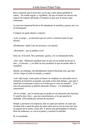 A todo honor-Felipe Trigo
www.elamanecerdelapoesia.com Página 40
beso a traición, que la hizo huir, era lo que a Inés ahora quitábale la
calma... No estaba segura -y vigilábalo, -de que el traidor no salvase este
espacio de respetos del piano a la butaca en que ayer al menos supo
contenerse.
La nerviosa inquietud hízola al fin abandonar la melodía y girarse otra vez
en la banqueta.
Compuso un gesto adusto y expresó:
-Luis, le ruego..., es necesario que no vuelva a intentar nunca lo que
anoche.
¡Perdóneme! -pidió Luis sin moverse y sin mirarla.
-¡Prométalo... por su palabra, Luis!
Esta vez, él la miró. Iba a prometer, quizás, y la vio demasiado bella.
-¡No! -dijo. -Habíamos quedado ayer en que era un estado de locura el
mío..., el nuestro.., y no debe un loco prometer lo que no puede saber si
cumplirá!
Quedó, sin embargo, tan abatidamente inmóvil diciendo esto, que Inés
volvió a bajar al suelo la mirada, y suspiró.
-Luis -dijo luego, como quien al menos se complace en retroceder con la
memoria al momento ya pasado, que pudo evitar todo peligro- ¿por qué si
usted iba a la plazuela a oírme no evitaba que le viese mi marido?... ¡Con
esta sola precaución se hubiera ahorrado el lance... y la fatalidad de
conocernos!
-No lo evitaba... por lo mismo que no podía ser mi intención más inocente.
Y usted lo dice, Inés..., que nos conociésemos, es lo que querría la
fatalidad. ¡Ella manda por encima de nosotros!
Simple y persuasiva la respuesta, Inés no supo qué oponer, no supo que
inculpar más a aquel de quien de sobra sabía que no era en todo esto sino
un juguete de la suerte, como ella. Y puesto que prolongaban el silencio,
lleno de embarazo, se volvió al piano y continuó la melodía.
Él, la escuchaba.
 