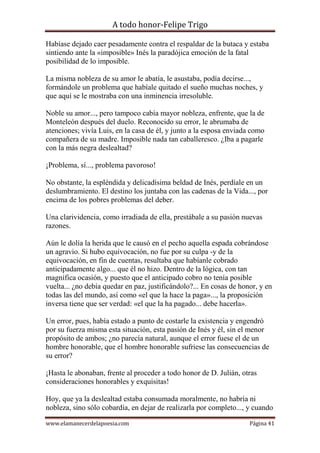 A todo honor-Felipe Trigo
www.elamanecerdelapoesia.com Página 41
Habíase dejado caer pesadamente contra el respaldar de la butaca y estaba
sintiendo ante la «imposible» Inés la paradójica emoción de la fatal
posibilidad de lo imposible.
La misma nobleza de su amor le abatía, le asustaba, podía decirse...,
formándole un problema que habíale quitado el sueño muchas noches, y
que aquí se le mostraba con una inminencia irresoluble.
Noble su amor..., pero tampoco cabía mayor nobleza, enfrente, que la de
Monteleón después del duelo. Reconocido su error, le abrumaba de
atenciones; vivía Luis, en la casa de él, y junto a la esposa enviada como
compañera de su madre. Imposible nada tan caballeresco. ¿Iba a pagarle
con la más negra deslealtad?
¡Problema, sí..., problema pavoroso!
No obstante, la espléndida y delicadísima beldad de Inés, perdíale en un
deslumbramiento. El destino los juntaba con las cadenas de la Vida..., por
encima de los pobres problemas del deber.
Una clarividencia, como irradiada de ella, prestábale a su pasión nuevas
razones.
Aún le dolía la herida que le causó en el pecho aquella espada cobrándose
un agravio. Si hubo equivocación, no fue por su culpa -y de la
equivocación, en fin de cuentas, resultaba que habíanle cobrado
anticipadamente algo... que él no hizo. Dentro de la lógica, con tan
magnífica ocasión, y puesto que el anticipado cobro no tenía posible
vuelta... ¿no debía quedar en paz, justificándolo?... En cosas de honor, y en
todas las del mundo, así como «el que la hace la paga»..., la proposición
inversa tiene que ser verdad: «el que la ha pagado... debe hacerla».
Un error, pues, había estado a punto de costarle la existencia y engendró
por su fuerza misma esta situación, esta pasión de Inés y él, sin el menor
propósito de ambos; ¿no parecía natural, aunque el error fuese el de un
hombre honorable, que el hombre honorable sufriese las consecuencias de
su error?
¡Hasta le abonaban, frente al proceder a todo honor de D. Julián, otras
consideraciones honorables y exquisitas!
Hoy, que ya la deslealtad estaba consumada moralmente, no habría ni
nobleza, sino sólo cobardía, en dejar de realizarla por completo..., y cuando
 