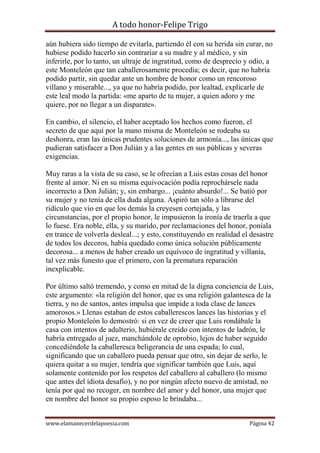 A todo honor-Felipe Trigo
www.elamanecerdelapoesia.com Página 42
aún hubiera sido tiempo de evitarla, partiendo él con su herida sin curar, no
hubiese podido hacerlo sin contrariar a su madre y al médico, y sin
inferirle, por lo tanto, un ultraje de ingratitud, como de desprecio y odio, a
este Monteleón que tan caballerosamente procedía; es decir, que no habría
podido partir, sin quedar ante un hombre de honor como un rencoroso
villano y miserable..., ya que no habría podido, por lealtad, explicarle de
este leal modo la partida: «me aparto de tu mujer, a quien adoro y me
quiere, por no llegar a un disparate».
En cambio, el silencio, el haber aceptado los hechos como fueron, el
secreto de que aquí por la mano misma de Monteleón se rodeaba su
deshonra, eran las únicas prudentes soluciones de armonía..., las únicas que
pudieran satisfacer a Don Julián y a las gentes en sus públicas y severas
exigencias.
Muy raras a la vista de su caso, se le ofrecían a Luis estas cosas del honor
frente al amor. Ni en su misma equivocación podía reprochársele nada
incorrecto a Don Julián; y, sin embargo... ¡cuánto absurdo!... Se batió por
su mujer y no tenía de ella duda alguna. Aspiró tan sólo a librarse del
ridículo que vio en que los demás la creyesen cortejada, y las
circunstancias, por el propio honor, le impusieron la ironía de traerla a que
lo fuese. Era noble, ella, y su marido, por reclamaciones del honor, poníala
en trance de volverla desleal...; y esto, constituyendo en realidad el desastre
de todos los decoros, había quedado como única solución públicamente
decorosa... a menos de haber creado un equívoco de ingratitud y villanía,
tal vez más funesto que el primero, con la prematura reparación
inexplicable.
Por último saltó tremendo, y como en mitad de la digna conciencia de Luis,
este argumento: «la religión del honor, que es una religión galantesca de la
tierra, y no de santos, antes impulsa que impide a toda clase de lances
amorosos.» Llenas estaban de estos caballerescos lances las historias y el
propio Monteleón lo demostró: si en vez de creer que Luis rondábale la
casa con intentos de adulterio, hubiérale creído con intentos de ladrón, le
habría entregado al juez, manchándole de oprobio, lejos de haber seguido
concediéndole la caballeresca beligerancia de una espada; lo cual,
significando que un caballero pueda pensar que otro, sin dejar de serlo, le
quiera quitar a su mujer, tendría que significar también que Luis, aquí
solamente contenido por los respetos del caballero al caballero (lo mismo
que antes del idiota desafío), y no por ningún afecto nuevo de amistad, no
tenía por qué no recoger, en nombre del amor y del honor, una mujer que
en nombre del honor su propio esposo le brindaba...
 