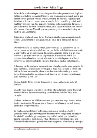 A todo honor-Felipe Trigo
www.elamanecerdelapoesia.com Página 44
Luis e Inés, temblando por la cruel separación en largas noches de la gloria,
habían acordado lo siguiente: Primero: una gran prudencia, igual que la que
habían sabido guardar con los criados, delante del marido; segundo: que
Luis habría de volver cuanto antes al mando de la comisión geodésica del
pueblo; y tercero: y en fin, que aprovechando la buena amistad de todos, y
particularmente de doña Fernanda e Inés, unas veces irían Inés y su marido
a la casa de ellos, en Madrid, por temporadas, y otras vendrían Luis y su
madre a Las Mimbreras.
Esta última noche, el amor de los dos había vivido en desesperaciones de
locura. Casi clareaba el alba cuando Luis salió de la habitación de Inés-
María.
Durmieron hasta las nueve; e Inés, conocedora de las costumbres de su
esposo, anunció, mientras el almuerzo, que Julián se habría levantado tarde,
y que vendría ya probablemente de camino. Además, sentía ella un gran
miedo a la primera emoción de su presencia. Encontró un ardid, y lo
propuso: ir en el coche a encontrarle: esto le permitiría ponerse sobre el
sombrero de campo un tupido velo que le pudiese ocultar su turbación...
A la una y media partieron los amantes en el coche, con la santa garantía de
doña Fernanda. El encuentro tuvo lugar al poco rato. El velo le sirvió a la
lividez de Inés a maravilla, al estrechar la mano del marido, y al verle
luego, temblando ella, y en silencio, deshacerse en efusivas cortesías con
doña Fernanda y con Luis.
Habían bajado de los coches, los cuatro, y juntos volvieron a subir al
familiar.
Cuando ya en la casa se quitó el velo Inés-María, tenía la calma de que el
amante, delante del marido cortés y confiadísimo, le había dado buen
ejemplo.
Nada se cambió en los hábitos comunes que ya en tan largo tiempo tenían
los tres establecido. Se paseó por la finca, al anochecer, y tocó el piano y
cantó Inés luego de la cena.
La noche, que pudo haber sido un poco dolorosa para Luis, halló el
consuelo en la exquisita corrección de este hombre tan galante. En efecto,
fue doña Fernanda la que con plena ingenuidad indicó que Luis debía
dejarle su cuarto al matrimonio, y fue Monteleón, por fineza o por una
última delicada cortesía, quien hubo de no aceptarlo. Monteleón y su mujer
 