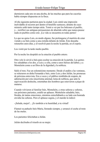 A todo honor-Felipe Trigo
www.elamanecerdelapoesia.com Página 45
durmieron cada uno en una alcoba, de las muchas que para las cacerías
había siempre dispuestas en la finca.
Al día siguiente partieron para la ciudad. Luis sintió una impresión
inolvidable al recorrer por dentro el hotelillo suntuoso, delante de cuyo
misterio soñó tanto tiempo atrás. Tornó a ver por los balcones el pueblo,
y... rectificó sus antiguas persuasiones de aburrido sobre que nunca pasase
nada en pueblos como este. ¡La vida se encuentra en todas partes!
Lo que no quiso Luis, en modo alguno, fue prolongarse el martirio de estar
viendo a su Inés como a una extraña delante de Julián. Éste deseaba
retenerlos unos días, y él resolvió para la noche la partida, en el exprés.
Los visitó por la tarde medio pueblo.
Por la noche los despidió en la estación el pueblo entero.
Otro velo le sirvió a Inés para ocultar su emoción de la partida. Las gentes
los saludaban a los dos, a Luis y a ella, como a unos héroes del deber, y a
Monteleón como a un Dios de la dignidad y la nobleza.
Salió el tren. Fue un solemnísimo momento. Desde el andén a las ventanas,
se reiteraron en doña Fernanda e Inés, entre Luis y don Julián, las promesas
de próxima entrevista. Era a voces y el público temblaba de respeto, de
admiración por esta sincerísima amistad, lema de nobleza, que ante la
equivocación deshecha, ostentaban dos hombres que estuvieron a pique de
matarse.
Cuando volvieron al familiar Inés, Monteleón, y otras señoras y señores,
sus próximos parientes, estalló un aplauso. Monteleón saludaba; Inés,
lloraba, de tantas emociones, mientras estrechábanla a su lado con honrada
envidia las señoras. Pero el aplauso seguía, y el marido la indicó:
-¡Saluda, mujer!... ¡Es también a tu humildad, a tu virtud!
Flameó su pañuelo Inés-María, llorando siempre, y arrancó el coche al trote
de las mulas.
Los parientes felicitaban a Julián.
Julián declinaba el triunfo en su mujer.
 