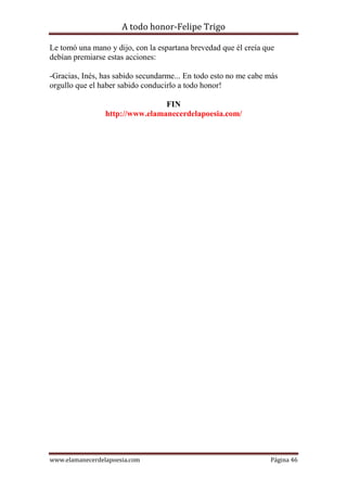 A todo honor-Felipe Trigo
www.elamanecerdelapoesia.com Página 46
Le tomó una mano y dijo, con la espartana brevedad que él creía que
debían premiarse estas acciones:
-Gracias, Inés, has sabido secundarme... En todo esto no me cabe más
orgullo que el haber sabido conducirlo a todo honor!
FIN
http://www.elamanecerdelapoesia.com/
 