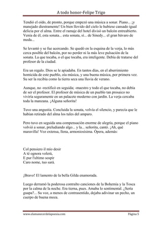 A todo honor-Felipe Trigo
www.elamanecerdelapoesia.com Página 5
Tendió el oído, de pronto, porque empezó una música a sonar. Piano... ¡y
manejado diestramente! Un bien llovido del cielo le hubiese cansado igual
delicia por el alma. Entre el ramaje del hotel divisó un balcón entreabierto.
Venía de él, esta sonata... esta sonata, sí... de Sinedy... el gran bávaro de
moda...
Se levantó y se fue acercando. Se quedó en la esquina de la verja, lo más
cerca posible del balcón, por no perder ni la más leve pulsación de la
sonata. La que tocaba, o el que tocaba, era inteligente. Debía de tratarse del
profesor de la ciudad.
Era un regalo. Dios se le apiadaba. En tantos días, en el aburrimiento
homicida de este pueblo, oía música, y una buena música, por primera vez.
Su ser la recibía como la tierra seca una lluvia de verano.
Aunque, no -rectificó en seguida; -maestro y todo el que tocaba, no debía
de ser el profesor. El profesor de música de un pueblo tan prosaico no
viviría seguramente en un palacete moderno con jardín. La verja cercaba
toda la manzana. ¡Alguna señorita!
Tuvo una angustia. Concluida la sonata, volvía el silencio, y parecía que le
habían retirado del alma los tules del amparo.
Pero tuvo en seguida una compensación enorme de alegría, porque el piano
volvió a sonar, preludiando algo... y la... señorita, cantó. ¡Ah, qué
maravilla! Voz extensa, llena, armoniosísima. Ópera, además:
Col pensiero il mío desir
A té ognora volerá,
E pur l'ultimo sospir
Caro nome, tuo sará.
¡Bravo! El lamento de la bella Gilda enamorada.
Luego derramó la poderosa contralto canciones de la Bohemia y la Tosca
por la calma de la noche. Era tierna, pues. Amaba lo sentimental. ¿Sería
guapa?... Su voz, a menos de contrasentido, dejaba adivinar un pecho, un
cuerpo de buena moza.
 
