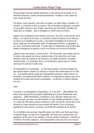 A todo honor-Felipe Trigo
www.elamanecerdelapoesia.com Página 7
Si esta mujer tenía por hábito distraerse a estas horas de tal modo, él, el
aburrido forastero, estaba salvado plenamente. Vendría a oírla, basta las
once, hasta las doce.
En efecto, como anoche, a las doce en punto, un señor llegó -el padre o el
marido, -y el balcón volvió a cerrarse. Era un hombre corpulento, envuelto
en un gabán, hasta los ojos. Padre, más bien -por tal detalle. Hombre de
edad, que se cuidaba... que se abrigaba en Abril como en Enero.
Siguió Luis acudiendo en las noches sucesivas. Su café, su rato de pie en la
banca, a la espera de las diez, y su poética sesión de música en lo obscuro.
La luna ya no andaba por el cielo, y las pobres bombillas de la plaza de
Jesús, igual que las del pueblo todo, exceptuando la Plaza, se apagaban a
las once. Economía municipal. Y mejor para el melómano, que recibía más
hondo el halago de la música y de la voz divina a la luz de las estrellas.
¿Quién sería esta mujer? ¿Cómo sería?... Por de pronto, que estaba sola en
el salón, sola quizás en la casa, decíalo claro el no advertirse ni el más
mínimo rumor de charla en los silencios. Su madre dormiría. Su padre
tornaba tarde, y le esperaba. Rica y sin hermanos, puesto que no veíase
entrar por la cancela a nadie más.
Se inquietaba Luis pensando... (si ella fuese guapa, al mismo tiempo) en
que quizás habría venido él a realizar el suceso más interesante de su vida
en... este pueblo donde juzgó que nada pudiera pasarle a nadie nunca. La
contralto, la posiblemente bella contralto, no sospecharía siquiera que en la
sombra de la calle estuviésela escuchando... su destino, su futuro marido,
tal vez!...
¡Oh!
El miedo a un desengaño le inquietaba. ¿Y si era fea?... ¡Resultábale tan
dulce esta emoción de una ignota idealizada por la loca fantasía de unos
arpegios!... ¡Bah! Romántico, romántico, Luis, allá bien dentro de este
bruto sensual, que hace de todo hombre la vida, hallaba preferible a verla,
ni a saber de ella nada, incluso renunciar a ella, con tal de conservarse en el
misterio el vago ensueño de unas noches de ilusión. En su existencia
quedaría de esta manera, al menos, la niebla del recuerdo de un delirio.
Sí, si; hallaba esto racional. Aquella mujer, por rubia, por linda que fuese,
no podría llegar a lo que él se imaginaba. No trató, por consecuencia, de
quedarse un día sin ir a los trabajos, a fin de rondar el palacete y mirarla en
el balcón. No trató, tampoco, ni de preguntarle acerca de ella a los mozos
 