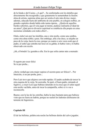 A todo honor-Felipe Trigo
www.elamanecerdelapoesia.com Página 8
de la fonda o del Casino. ¿A qué?... Se conformaba con los detalles que
directamente iba recogiendo y que gratamente le aumentaban la ilusión:
alma de artista, suprema alma que así sentía el arte más divino; mujer,
además, educada fuera del ambiente de este pueblo, en colegios nobles, en
grandes capitales donde habla oído tantas óperas... ¿Quién de aquellos
burdos señoritos, que él veía jugar al monte, pudiese realizarla el ideal de
un amor? ¿Qué previo divorcio espiritual se establecía ella propia en estas
nocturnas soledades con todos ellos?...
Oíala, oíala Luis por las tinieblas, una y otra noche, como una sombra,
como otra alma noble y pura. Sin embargo, allá a las doce, se alejaba un
poco de la verja, hacia la cruz, porque ya cuatro o seis veces notó que el
padre, el señor que entraba tan tieso en su gabán, le había visto y le había
observado con recelo.
¡Ah, el brindis! Le gustaba a ella. Era lo que solía cantar más a menudo:
Il segreto per esser felici
Se io per proba...
¿Sería verdad que esta mujer supiese el secreto para ser felices?... Por
intuición, si no per proba, pero...
Pero Luis tuvo que alejarse con toda rapidez. El padre acababa de torcer la
otra esquina de la verja. Se acercaba. Se paró, el buen padre, mirando al
fugitivo, y creyó Luis (que habíase detenido en la cruz) que el señor aquél
esta noche vacilaba, antes de tocar la campanilla, sobre si ir o no a
reconocerle.
Bueno; con la luz de las estrellas, había la muy bastante para que hubiese
visto que no fuera un ladrón, porque no suelen los ladrones disfrazarse de
teniente de Ingenieros.
Capítulo III
El de las bellotas, pelaba esta noche las bellotas detrás del calvo jugador.
 
