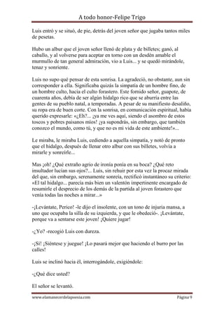 A todo honor-Felipe Trigo
www.elamanecerdelapoesia.com Página 9
Luis entró y se situó, de pie, detrás del joven señor que jugaba tantos miles
de pesetas.
Hubo un albur que el joven señor llenó de plata y de billetes; ganó, al
caballo, y al volverse para aceptar en torno con un desdén amable el
murmullo de tan general admiración, vio a Luis... y se quedó mirándole,
tenaz y sonriente.
Luis no supo qué pensar de esta sonrisa. La agradeció, no obstante, aun sin
corresponder a ella. Significaba quizás la simpatía de un hombre fino, de
un hombre culto, hacia el culto forastero. Este fornido señor, guapote, de
cuarenta años, debía de ser algún hidalgo rico que se aburría entre las
gentes de su pueblo natal, a temporadas. A pesar de su manifiesto desaliño,
su ropa era de buen corte. Con la sonrisa, en comunicación espiritual, había
querido expresarle: «¿Eh?... ¡ya me ves aquí, siendo el asombro de estos
toscos y pobres paisanos míos! ¡ya supondrás, sin embargo, que también
conozco el mundo, como tú, y que no es mi vida de este ambiente!»...
Le miraba, le miraba Luis, cediendo a aquella simpatía, y notó de pronto
que el hidalgo, después de llenar otro albur con sus billetes, volvía a
mirarle y sonreírle...
Mas ¡oh! ¿Qué extraño agrio de ironía ponía en su boca? ¿Qué reto
insultador lucían sus ojos?... Luis, sin rehuir por esta vez la procaz mirada
del que, sin embargo, serenamente sonreía, rectificó instantáneo su criterio:
«El tal hidalgo... parecía más bien un valentón impertinente encargado de
resumirle el desprecio de los demás de la partida al joven forastero que
venía todas las noches a mirar...»
-¡Levántate, Perico! -le dijo el insolente, con un tono de injuria mansa, a
uno que ocupaba la silla de su izquierda, y que le obedeció-. ¡Levántate,
porque va a sentarse este joven! ¡Quiere jugar!
-¿Yo? -recogió Luis con dureza.
-¡Sí! ¡Siéntese y juegue! ¡Lo pasará mejor que haciendo el burro por las
calles!
Luis se inclinó hacia él, interrogándole, exigiéndole:
-¿Qué dice usted?
El señor se levantó.
 