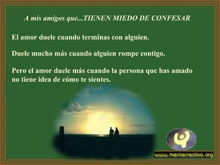 A mis amigos que...TIENEN MIEDO DE CONFESAR
El amor duele cuando terminas con alguien.
Duele mucho más cuando alguien rompe contigo.
Pero el amor duele más cuando la persona que has amado
no tiene idea de cómo te sientes.
 
