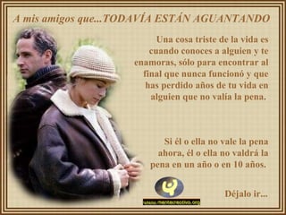 A mis amigos que...TODAVÍA ESTÁN AGUANTANDO
Una cosa triste de la vida es
cuando conoces a alguien y te
enamoras, sólo para encontrar al
final que nunca funcionó y que
has perdido años de tu vida en
alguien que no valía la pena.
Si él o ella no vale la pena
ahora, él o ella no valdrá la
pena en un año o en 10 años.
Déjalo ir...
 