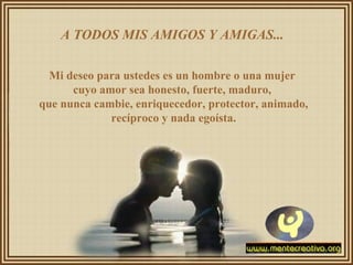 A TODOS MIS AMIGOS Y AMIGAS...
Mi deseo para ustedes es un hombre o una mujer
cuyo amor sea honesto, fuerte, maduro,
que nunca cambie, enriquecedor, protector, animado,
recíproco y nada egoísta.
 