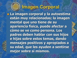 Imagen Corporal
   La imagen corporal y la autoestima
    están muy relacionadas; la imagen
    mental que uno tiene de su
    apariencia física, puede afectar a
    cómo se ve como persona. Los
    padres deben hablar con sus hijos
    e hijas sobre estos temas, dando
    mensajes positivos y apropiados a
    su edad, que les ayuden a sentirse
    mejor sobre sí mismos.
 