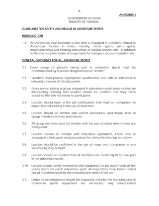 10
ANNEXURE I
GOVERNMENT OF INDIA
MINISTRY OF TOURISM
GUIDELINES FOR SAFETY AND RESCUE IN ADVENTURE SPORTS
INTRODUCTION
1.1 An Adventure Tour Operator is one who is engaged in activities related to
Adventure Tourism in India, namely, water sports, aero sports,
mountaineering and trekking and safaris of various natures etc. In addition
to that he may also make arrangements for transport, accommodation etc.
GENERAL GUIDELINES FOR ALL ADVENTURE SPORTS
2.1 Every group of persons taking part in adventure sports must be
accompanied by a person designated as a “leader”.
2.2 “Leaders” must possess appropriate qualification and skills as indicated in
relevant chapters of this document.
2.3 Every person joining a group engaged in adventure sports must receive an
introductory training and leaders should be satisfied that they have
acquired the skills necessary to participate.
2.4 Leaders should have a first aid certification and must be competent to
impart first aid training in the use of stretchers.
2.5 Leaders should be familiar with search procedures and should brief all
group members in these procedures.
2.6 All group members must be familiar with the use of radios where these are
being used.
2.7 Leaders should be familiar with helicopter operations, know how to
approach a helicopter and procedures for being winched up and down.
2.8 Leaders should be proficient in the use of maps and compasses in any
weather by day or night.
2.9 Leaders should be satisfied that all members are medically fit to take part
in the adventure sports.
2.10 Leaders should satisfy themselves that equipment to be used meets all the
safety norms for each adventure sport; all inspections have been carried
out as recommended by the manufacturer and is fit for use.
2.11 Under no circumstances should the capacity rated by the manufacturer of
adventure sports equipment be exceeded, any unauthorized
 