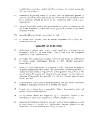 11
modifications except as additional safety measures be carried out or sub
standard material used.
2.12 Information regarding nature of activity, area of operation, period of
activity, possible hazards, persons to be contacted in an emergency and
list of members should be given to the concerned safety and rescue
committees.
2.13 Suitable hand held devices with graded distress signal capabilities should
be made available to adventure tourist groups at suitable prices when
available in India.
2.14 A qualified Doctor should be available on call
2.15 Communication facilities such as Mobile Telephone/Walkie Talkie etc.
should be available.
GUIDELINES FOR WATER SPORTS
3.1 All leaders or guides must possess a valid certificate or license from a
recognized institution or association. They should have an adequate
experience in the concerned sport.
3.2 All leaders and guides must be good swimmers and should be well trained
in water rescue techniques, first-aid & CPR (Cardio pulmonary
resuscitation).
3.3 A rescue craft should always be in sight or in radio contact of the persons
or group engaged in water sports. The rescue craft could be powered or
unpowered according to requirements of the sport but it must have a first
aid kit, spare life jackets and throw lines/rescue bags. For river sports, a
minimum of two crafts (i.e. two rafts or a raft and one/two safety/rescue
kayaks is a must.
3.4 All participants should wear suitable buoyancy aids and where necessary
protective headgear. Helmets are a must for river sports.
3.5 In water sports, where there is a possibility of being thrown in the water, all
participants should be swimmers.
3.6 All equipment should be inspected by a competent person or the
manufacturer once every season or six months, whichever is less.
3.7 A log book should be maintained for each craft, which should be a record
of usage, inspection, repairs and modifications. A river logbook must be
maintained be maintained for river rafting operations.
 