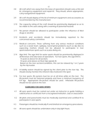 12
3.8 All craft which are away from the base of operations should carry a first-aid
kit, emergency equipment and repair kit. They should, where appropriate,
carry navigational equipment.
3.9 All craft should display of the list of minimum equipment and accessories as
recommended by the manufacturer.
3.10 The capacity rating of the craft should be prominently displayed so as to
be visible to the users along with a warning of potential hazards.
3.11 No person should be allowed to participate under the influence of illicit
drugs or alcohol.
3.12 Incidents and accidents should be immediately reported to the
concerned safety committee.
3.13 Medical concerns: Those suffering from any serious medical conditions
such as a weak heart, epilepsy, back/spinal problems (such as slip disc) &
expecting mothers should not be allowed to participate in river
sports/adventure sports such as scuba diving etc.
3.14 Age limit: The age limit for water sports should be prominently displayed in
all literature and also base of operations. For river sports, the age limit is:
14 years & above for all sections
10 years and above on float trips (grade II)
Based on the river section/conditions, this can be relaxed by 1 or 2 years
by the trip leader.
3.15 A liability waiver should be signed by the client prior to the river trip. This
should clearly mention the inherent risks involved in the sport.
3.16 For river sports, life jackets must be on at all times while on the river. The
life-jackets must be fastened properly and have a minimum buoyancy of
8-9 kgs. Appropriate life-jackets should be used. Inflatable life-jackets
should not be used on the river.
GUIDELINES FOR AERO SPORTS
4.1 All aero sports must be carried out under an instructor or guide holding a
valid license or certificate from a recognized institution, club or association.
4.2 All pilots and parachutists must be medically examined and certified fit to
participate in aero sports.
4.3 Passengers should be medically fit and briefed on emergency procedures.
4.4 All aero sports should be undertaken only in day light hours.
 