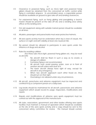 13
4.5 Clearance in powered flying, such as micro light and powered hang
gliders should be obtained from the concerned air traffic control while
flying in controlled airspace. In uncontrolled areas, a responsible person
should be available on ground to give take-off and landing clearances.
4.6 For unpowered flying, such as hang gliding and paragliding a launch
master should be present at the take off site and a landing area safety
officer at the landing zone.
4.7 First aid equipment along with suitable trained person should be available
at all times.
4.8 All pilots, passengers and parachutists must wear protective helmets.
4.9 All aero sports activity must be undertaken when sky is clear of clouds; the
surface is in sight and with visibility at least one nautical mile.
4.10 No person should be allowed to participate in aero sports under the
influence of drugs and alcohol.
4.11 Rules for avoiding collision:
(For these rules micro light, powered hang gliders etc. may be read
as aircraft)
1. No aircraft shall be flown in such a way as to create a
danger of collision.
2. Formation flying is not recommended.
3. All aircraft must avoid passing under, over or in front of
another aircraft unless well clear of it.
4. The lower aircraft always have right of way, except for
aircraft in any emergency.
5. When two aircraft approach each other head on, they
should turn on their right.
6. Overtaking is not allowed under any circumstances.
4.12 All aircraft, parachutes and airborne equipment must be inspected and
certified fit by a competent person on a daily basis.
4.13 Log books should be maintained for all aircraft, parachutes and airborne
equipment which would record its usage, inspections, modifications and
repairs.
4.14 Repairs and modifications of airborne aero sports equipment must be
carried out with the approval of the manufacturer.
4.15 All clubs, associations, government and other bodies offering aero sports
facilities must maintain a manual of operation which should be available
at the site of the aero sports activity and a copy should be sent to the
concerned safety committee for review. This manual should contain
 