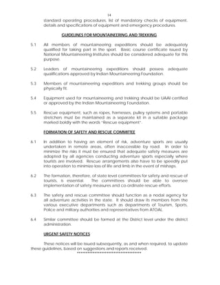 14
standard operating procedures, list of mandatory checks of equipment,
details and specifications of equipment and emergency procedures.
GUIDELINES FOR MOUNTAINEERING AND TREKKING
5.1 All members of mountaineering expeditions should be adequately
qualified for taking part in the sport. Basic course certificate issued by
National Mountaineering Institutes should be considered adequate for this
purpose.
5.2 Leaders of mountaineering expeditions should possess adequate
qualifications approved by Indian Mountaineering Foundation.
5.3 Members of mountaineering expeditions and trekking groups should be
physically fit.
5.4 Equipment used for mountaineering and trekking should be UAAI certified
or approved by the Indian Mountaineering Foundation.
5.5 Rescue equipment, such as ropes, harnesses, pulley systems and portable
stretchers must be maintained as a separate kit in a suitable package
marked boldly with the words “Rescue equipment”.
FORMATION OF SAFETY AND RESCUE COMMITTEE
6.1 In addition to having an element of risk, adventure sports are usually
undertaken in remote areas, often inaccessible by road. In order to
minimize the risks it must be ensured that adequate safety measures are
adopted by all agencies conducting adventure sports especially where
tourists are involved. Rescue arrangements also have to be speedily put
into operation to minimize loss of life and limb in the event of mishaps.
6.2 The formation, therefore, of state level committees for safety and rescue of
tourists, is essential. The committees should be able to oversee
implementation of safety measures and co-ordinate rescue efforts.
6.3 The safety and rescue committee should function as a nodal agency for
all adventure activities in the state. It should draw its members from the
various executive departments such as departments of Tourism, Sports,
Police and military authorities and representatives from ATOAL.
6.4 Similar committee should be formed at the District level under the district
administration.
URGENT SAFETY NOTICES
These notices will be issued subsequently, as and when required, to update
these guidelines, based on suggestions and reports received.
*************************************
 