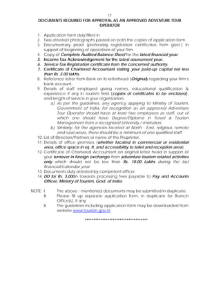15
DOCUMENTS REQUIRED FOR APPROVAL AS AN APPROVED ADVENTURE TOUR
OPERATOR
1. Application form duly filled in.
2. Two attested photographs pasted on both the copies of application form.
3. Documentary proof (preferably registration certificates from govt.) in
support of beginning of operations of your firm.
4. Copy of Complete Audited Balance Sheet for the latest financial year.
5. Income Tax Acknowledgement for the latest assessment year.
6. Service Tax Registration certificate from the concerned authority.
7. Certificate of Chartered Accountant stating your paid-up capital not less
than Rs. 3.00 lakhs.
8. Reference letter from Bank on its letterhead (Original) regarding your firm’s
bank account.
9. Details of staff employed giving names, educational qualification &
experience if any in tourism field (copies of certificates to be enclosed),
and length of service in your organization.
a) As per the guidelines, any agency applying to Ministry of Tourism,
Government of India, for recognition as an approved Adventure
Tour Operator should have at least two employees as staff, out of
which one should have Degree/Diploma in Travel & Tourism
Management from a recognized University / Institution.
b) Similarly, for the agencies located at North - East, religious, remote
and rural areas, there should be a minimum of one qualified staff.
10. List of Directors/Partners or name of the Proprietor.
11. Details of office premises (whether located in commercial or residential
area, office space in sq. ft. and accessibility to toilet and reception area)
12. Certificate of Chartered Accountant on original letter head in support of
your turnover in foreign exchange from adventure tourism related activities
only which should not be less than Rs. 10.00 Lakhs during the last
financial/calendar year.
13. Documents duly attested by competent officer.
14. DD for Rs. 3,000/- towards processing fees payable to Pay and Accounts
Officer, Ministry of Tourism, Govt. of India.
NOTE: I. The above - mentioned documents may be submitted in duplicate.
II. Please fill up separate application form, in duplicate for Branch
Office(s), if any.
II. The guidelines including application form may be downloaded from
website www.tourism.gov.in
************************************
 