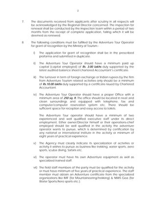 2
7. The documents received from applicants after scrutiny in all respects will
be acknowledged by the Regional Director concerned. The inspection for
renewal shall be conducted by the Inspection team within a period of two
months from the receipt of complete application, failing which it will be
deemed as renewed.
8. The following conditions must be fulfilled by the Adventure Tour Operator
for grant of recognition by the Ministry of Tourism:-
i) The application for grant of recognition shall be in the prescribed
proforma and submitted in duplicate.
ii) The Adventure Tour Operator should have a minimum paid up
capital (capital employed) of Rs. 3.00 lakhs duly supported by the
latest audited balance sheet/chartered Accountant’s certificate.
iii) The turnover in term of foreign exchange or Indian rupees by the firm
from Adventure Tourism related activities only should be a minimum
of Rs.10.00 lakhs duly supported by a certificate issued by Chartered
Accountant.
iv) The Adventure Tour Operator should have a proper Office with a
minimum area of 250 sq. ft. The office should be located in neat and
clean surroundings and equipped with telephone, fax and
computer/computer reservation system etc. There should be
sufficient space for reception and easy access to toilets.
The Adventure Tour operator should have a minimum of two
experienced and well qualified executive staff under its direct
employment. Either owner/Director himself or their operations-chief
employed should be well qualified in the activity the adventure
operator wants to pursue, which is determined by certification by
any national or international institute in the activity or minimum of
eight years of practical experience.
v) The Agency must clearly indicate its specialization of activities or
activity it wishes to pursue as business like trekking, water sports, aero
sports, scuba diving, Safaris etc.
vi) The operator must have his own Adventure equipment as well as
specialized trained staff.
vii) The field staff members of the party must be qualified for the activity
or must have minimum of five years of practical experience. The staff
member must obtain an Adventure certificate from the specialized
organizations like IMF (for Mountaineering/trekking) & NIWS Goa (for
Water Sports/Aero sports etc.).
 