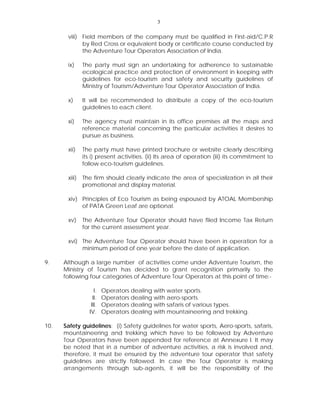 3
viii) Field members of the company must be qualified in First-aid/C.P.R
by Red Cross or equivalent body or certificate course conducted by
the Adventure Tour Operators Association of India.
ix) The party must sign an undertaking for adherence to sustainable
ecological practice and protection of environment in keeping with
guidelines for eco-tourism and safety and security guidelines of
Ministry of Tourism/Adventure Tour Operator Association of India.
x) It will be recommended to distribute a copy of the eco-tourism
guidelines to each client.
xi) The agency must maintain in its office premises all the maps and
reference material concerning the particular activities it desires to
pursue as business.
xii) The party must have printed brochure or website clearly describing
its i) present activities. (ii) Its area of operation (iii) its commitment to
follow eco-tourism guidelines.
xiii) The firm should clearly indicate the area of specialization in all their
promotional and display material.
xiv) Principles of Eco Tourism as being espoused by ATOAL Membership
of PATA Green Leaf are optional.
xv) The Adventure Tour Operator should have filed Income Tax Return
for the current assessment year.
xvi) The Adventure Tour Operator should have been in operation for a
minimum period of one year before the date of application.
9. Although a large number of activities come under Adventure Tourism, the
Ministry of Tourism has decided to grant recognition primarily to the
following four categories of Adventure Tour Operators at this point of time:-
I. Operators dealing with water sports.
II. Operators dealing with aero-sports.
III. Operators dealing with safaris of various types.
IV. Operators dealing with mountaineering and trekking.
10. Safety guidelines: (i) Safety guidelines for water sports, Aero-sports, safaris,
mountaineering and trekking which have to be followed by Adventure
Tour Operators have been appended for reference at Annexure I. It may
be noted that in a number of adventure activities, a risk is involved and,
therefore, it must be ensured by the adventure tour operator that safety
guidelines are strictly followed. In case the Tour Operator is making
arrangements through sub-agents, it will be the responsibility of the
 