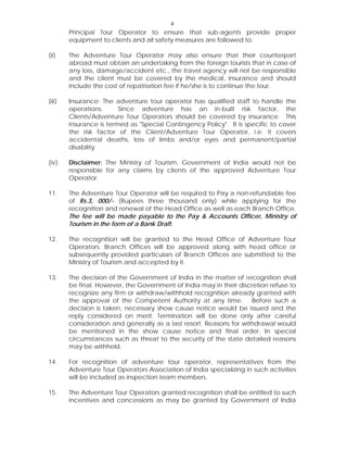 4
Principal Tour Operator to ensure that sub-agents provide proper
equipment to clients and all safety measures are followed to.
(ii) The Adventure Tour Operator may also ensure that their counterpart
abroad must obtain an undertaking from the foreign tourists that in case of
any loss, damage/accident etc., the travel agency will not be responsible
and the client must be covered by the medical, insurance and should
include the cost of repatriation fee if he/she is to continue the tour.
(iii) Insurance: The adventure tour operator has qualified staff to handle the
operations. Since adventure has an in-built risk factor, the
Clients/Adventure Tour Operators should be covered by insurance. This
insurance is termed as "Special Contingency Policy". It is specific to cover
the risk factor of the Client/Adventure Tour Operator, i.e. it covers
accidental deaths, loss of limbs and/or eyes and permanent/partial
disability.
(iv) Disclaimer: The Ministry of Tourism, Government of India would not be
responsible for any claims by clients of the approved Adventure Tour
Operator.
11. The Adventure Tour Operator will be required to Pay a non-refundable fee
of Rs.3, 000/- (Rupees three thousand only) while applying for the
recognition and renewal of the Head Office as well as each Branch Office.
The fee will be made payable to the Pay & Accounts Officer, Ministry of
Tourism in the form of a Bank Draft.
12. The recognition will be granted to the Head Office of Adventure Tour
Operators. Branch Offices will be approved along with head office or
subsequently provided particulars of Branch Offices are submitted to the
Ministry of Tourism and accepted by it.
13. The decision of the Government of India in the matter of recognition shall
be final. However, the Government of India may in their discretion refuse to
recognize any firm or withdraw/withhold recognition already granted with
the approval of the Competent Authority at any time. Before such a
decision is taken, necessary show cause notice would be issued and the
reply considered on merit. Termination will be done only after careful
consideration and generally as a last resort. Reasons for withdrawal would
be mentioned in the show cause notice and final order. In special
circumstances such as threat to the security of the state detailed reasons
may be withheld.
14. For recognition of adventure tour operator, representatives from the
Adventure Tour Operators Association of India specializing in such activities
will be included as inspection team members.
15. The Adventure Tour Operators granted recognition shall be entitled to such
incentives and concessions as may be granted by Government of India
 