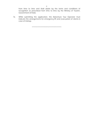 5
from time to time and shall abide by the terms and conditions of
recognition as prescribed from time to time by the Ministry of Tourism,
Government of India.
16. While submitting the application, the Adventure Tour Operator must
indicate the arrangements for emergency lift and evacuation of clients in
case of mishap.
*****************************************
 