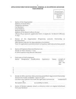 6
APPLICATION FORM FOR RECOGNITION / RENEWAL AS AN APPROVED ADVENTURE
TOUR OPERATOR
Attested Passport
size photograph of
Managing Director
/ Managing
Director /
Proprietor
1. Name of the Organization ……………………………………………………………
Address of Head office ……………………………………………………………
Telephone Numbers…………………………………………………………………….
Fax Numbers………………………………………………………………………………
Email Address…………………………………………………………………………….
Website Name……………………………………………………………………………
Address of the Branch offices (if any) ……………………………………………….
(Please fill up separate application form, in duplicate, for Branch Office(s),
if any)……………………………………………………………………………………….
2. Nature of the Organization (Proprietary concern, Partnership or
Incorporation)………………. …………………………………………………………..
(Also please indicate the Specialization of activities)
Year of registration/commencement of business (with documentary proof)
………………………………………………………………………………………………
3. Name of Proprietor/Directors/Partners etc………………………………………….
Details of their interests, if any ………………………………………………………
In other business may also be indicated.
………………………………………………………………………………………………
4. Particulars of staff employed
Name Designation Qualifications Experience Salary Length of
Service
with the
firm
1. ………………………………………………………………………………………………
2. ………………………………………………………………………………………………
3. ………………………………………………………………………………………………
4. ………………………………………………………………………………………………
5. Details of office premises (Documentary proof/Rent Agreement/Ownership
Deed to be made available) - Space in sq.ft……………………………………...
Location area (please tick mark the right box) commercial residential
……………………………………………………………………………….
Reception area…………… accessibility to toilets ………………………………
6. Name of Bankers (please attach a reference letter on original letterhead
from your Bankers)………………………………………………………………………
 