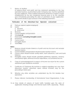 7
7. Name of Auditors ………………………………………………………………………
A balance-sheet and profit and loss statement pertaining to the tour
operation business, as prescribed under Company Law, must be submitted
by each applicant. These audited statements should be in respect of your
establishment for the last completed financial year or for the calendar
year immediately preceding the date of submission of your application.
Also furnish details of your turnover in the following statement:-
-----------------------------------------------------------------------------------------------------------------------
Particulars of the Adventure Tour Operator concerned
-----------------------------------------------------------------------------------------------------------------------
a) Paid up capital (capital employed) ………………………………………………..
b) Loans:
i) Secured …………..
ii) Unsecured ……………
c) Reserves …………………….
d) Current liabilities and provisions …………………………………………………..
e) Total (a to d): ……………………………………………………………………………
f) Fixed assets (excluding intangible assets)
g) Investment ……………………………………………………………………………….
h) Current assets …………………………………………………………………………...
i) Intangible Assets ………………………………………………………………………..
j) Total (f to i) ……………………………………………………………………………….
Notes:
i) Reserves should include balance of profit and loss Account and exclude
taxation reserve.
ii) Current liabilities and provisions should include taxation reserve.
iii) Current assets should include sundry debts, loans advances, cash and bank
balance
iv) Intangible assets should include goodwill preliminary expenses, tenancy
and business rights, deferred revenue expenditure, accumulated loss etc.
8. Copy of acknowledgement in respect of Income tax return for the current
assessment year should be enclosed ………………………………………………
9. Certificate of Chartered Accountant in original regarding turn over from
Adventure tourism/ adventure sports related activities only for the
preceding or latest year.
10. Whether any other activities are undertaken by the firm besides tour
operations.
11. Please indicate membership of International Travel Organizations, if any
………………………………………………………………………………………………
12. a) Give details of volume of tourist traffic handled upto the date of
application showing foreign and internal tourist traffic separately. Please
 