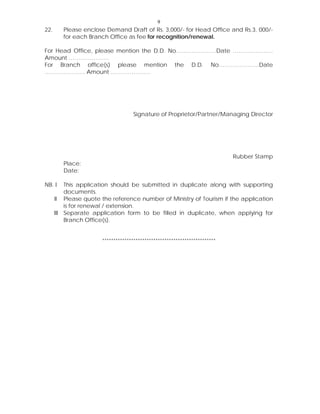 9
22. Please enclose Demand Draft of Rs. 3,000/- for Head Office and Rs.3, 000/-
for each Branch Office as fee for recognition/renewal.
For Head Office, please mention the D.D. No…………………Date …………………
Amount …………………
For Branch office(s) please mention the D.D. No…………………Date
………………… Amount …………………
Signature of Proprietor/Partner/Managing Director
Rubber Stamp
Place:
Date:
NB. I This application should be submitted in duplicate along with supporting
documents.
II Please quote the reference number of Ministry of Tourism if the application
is for renewal / extension.
III Separate application form to be filled in duplicate, when applying for
Branch Office(s).
***************************************************
 