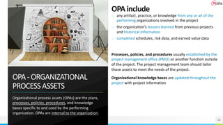OPA-ORGANIZATIONAL
PROCESSASSETS
Organizational process assets (OPAs) are the plans,
processes, policies, procedures, and knowledge
bases specific to and used by the performing
organization. OPAs are internal to the organization.
22
OPAinclude
o any artifact, practice, or knowledge from any or all of the
performing organizations involved in the project
o the organization’s lessons learned from previous projects
and historical information
o completed schedules, risk data, and earned value data
Processes, policies, and procedures usually established by the
project management office (PMO) or another function outside
of the project. The project management team should tailor
those assets to meet the needs of the project.
Organizational knowledge bases are updated throughout the
project with project information
 