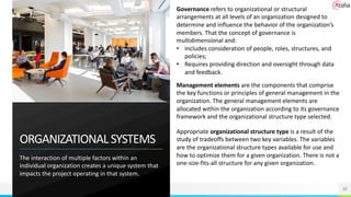 ORGANIZATIONALSYSTEMS
The interaction of multiple factors within an
individual organization creates a unique system that
impacts the project operating in that system.
25
Governance refers to organizational or structural
arrangements at all levels of an organization designed to
determine and influence the behavior of the organization’s
members. That the concept of governance is
multidimensional and:
• Includes consideration of people, roles, structures, and
policies;
• Requires providing direction and oversight through data
and feedback.
Management elements are the components that comprise
the key functions or principles of general management in the
organization. The general management elements are
allocated within the organization according to its governance
framework and the organizational structure type selected.
Appropriate organizational structure type is a result of the
study of tradeoffs between two key variables. The variables
are the organizational structure types available for use and
how to optimize them for a given organization. There is not a
one-size-fits-all structure for any given organization.
 