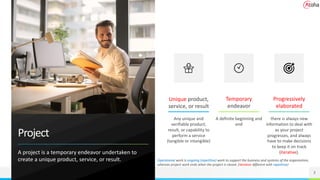 Project
A project is a temporary endeavor undertaken to
create a unique product, service, or result.
Unique product,
service, or result
Temporary
endeavor
3
Any unique and
verifiable product,
result, or capability to
perform a service
(tangible or intangible)
A definite beginning and
end
Operational work is ongoing (repetitive) work to support the business and systems of the organization,
whereas project work ends when the project is closed. (iterative different with repetitive)
there is always new
information to deal with
as your project
progresses, and always
have to make decisions
to keep it on track
(iterative).
Progressively
elaborated
 